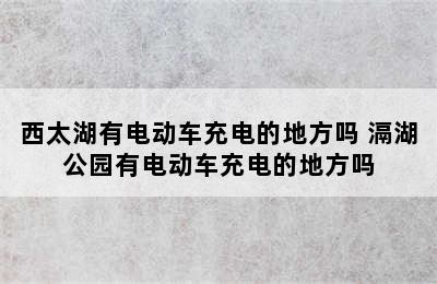 西太湖有电动车充电的地方吗 滆湖公园有电动车充电的地方吗